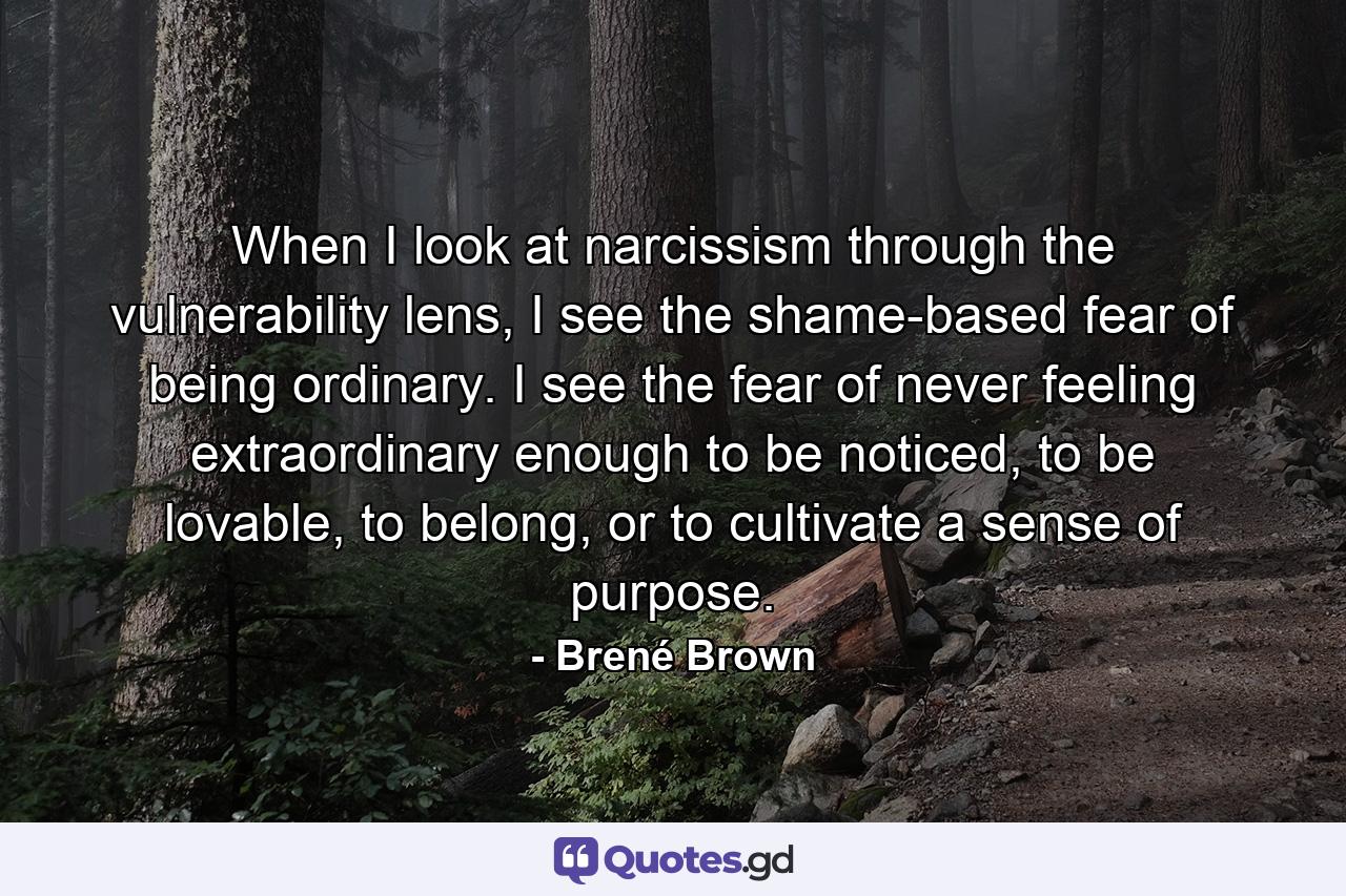 When I look at narcissism through the vulnerability lens, I see the shame-based fear of being ordinary. I see the fear of never feeling extraordinary enough to be noticed, to be lovable, to belong, or to cultivate a sense of purpose. - Quote by Brené Brown