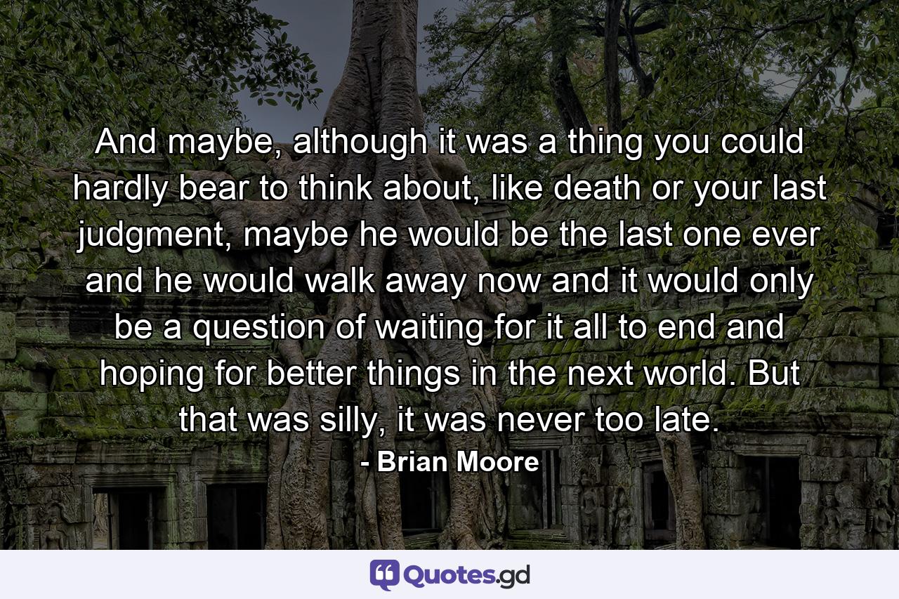 And maybe, although it was a thing you could hardly bear to think about, like death or your last judgment, maybe he would be the last one ever and he would walk away now and it would only be a question of waiting for it all to end and hoping for better things in the next world. But that was silly, it was never too late. - Quote by Brian Moore