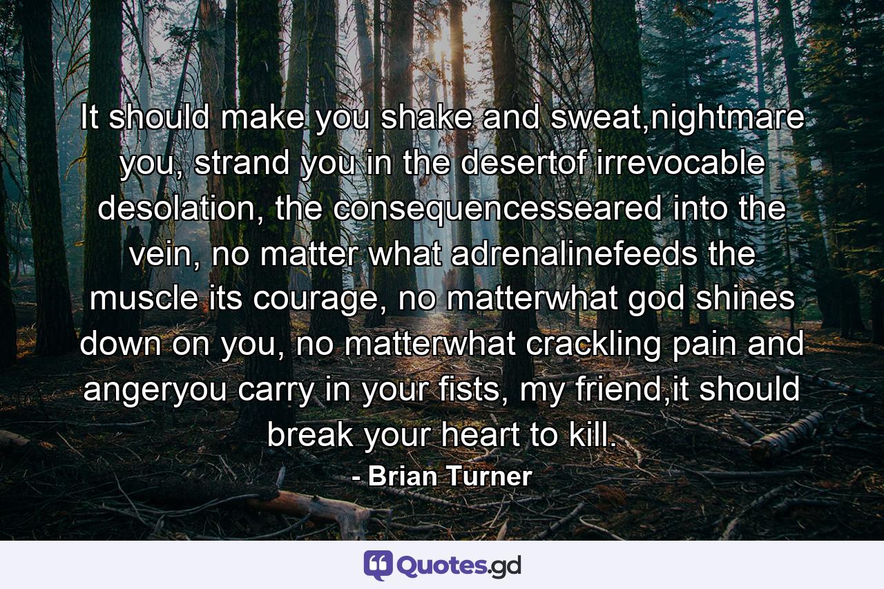 It should make you shake and sweat,nightmare you, strand you in the desertof irrevocable desolation, the consequencesseared into the vein, no matter what adrenalinefeeds the muscle its courage, no matterwhat god shines down on you, no matterwhat crackling pain and angeryou carry in your fists, my friend,it should break your heart to kill. - Quote by Brian Turner