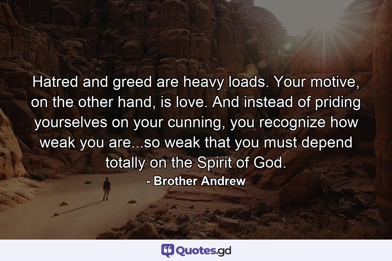 Hatred and greed are heavy loads. Your motive, on the other hand, is love. And instead of priding yourselves on your cunning, you recognize how weak you are...so weak that you must depend totally on the Spirit of God. - Quote by Brother Andrew