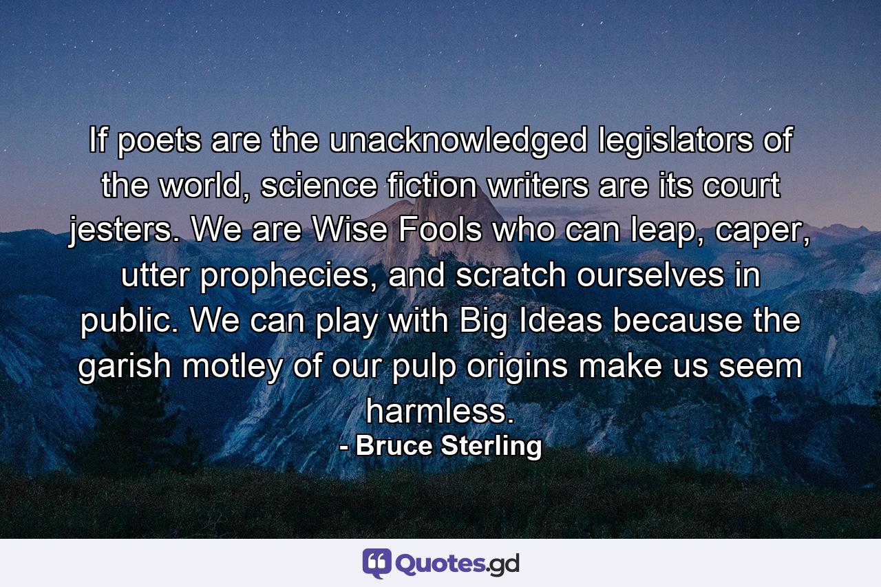 If poets are the unacknowledged legislators of the world, science fiction writers are its court jesters. We are Wise Fools who can leap, caper, utter prophecies, and scratch ourselves in public. We can play with Big Ideas because the garish motley of our pulp origins make us seem harmless. - Quote by Bruce Sterling