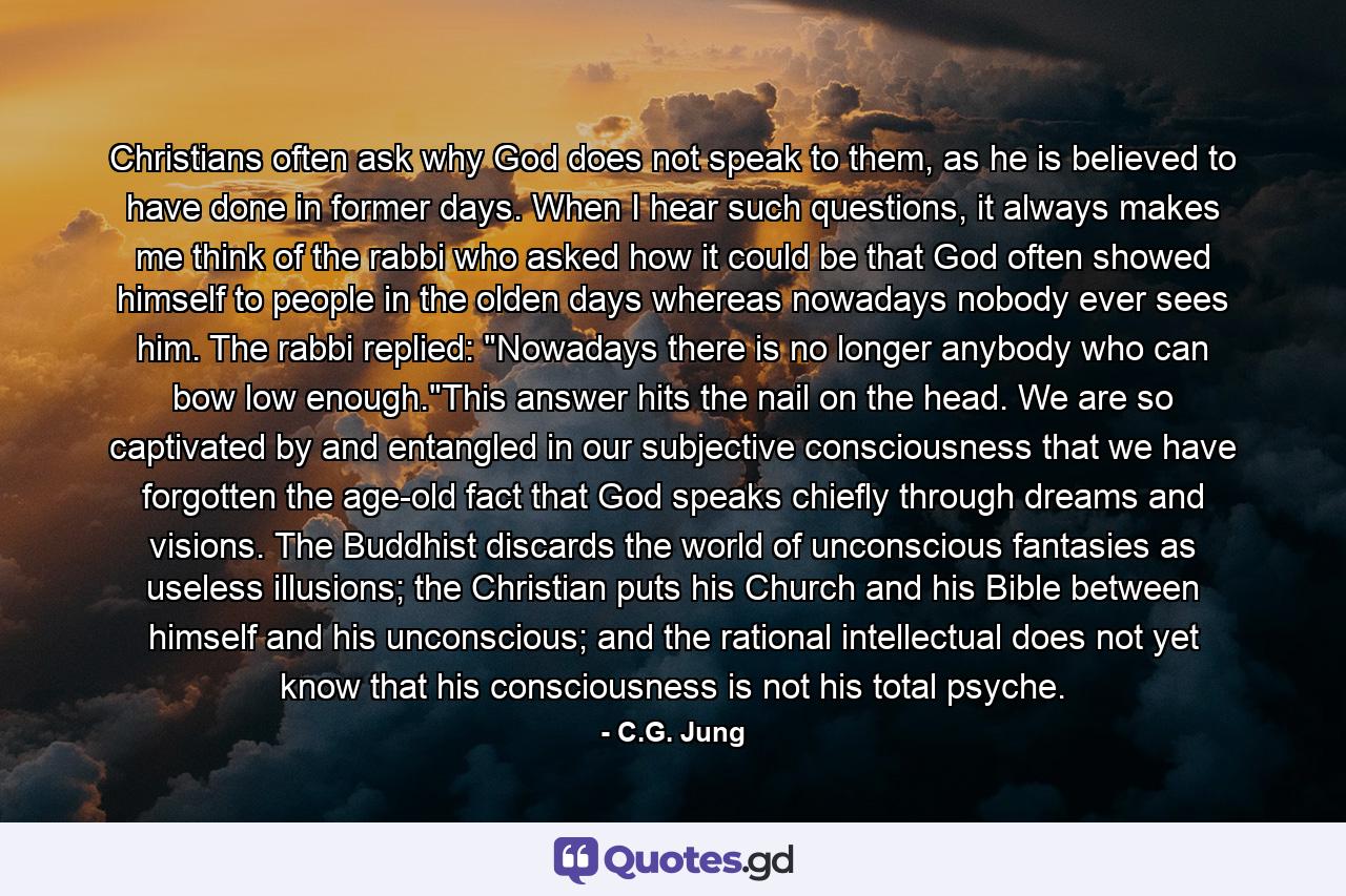 Christians often ask why God does not speak to them, as he is believed to have done in former days. When I hear such questions, it always makes me think of the rabbi who asked how it could be that God often showed himself to people in the olden days whereas nowadays nobody ever sees him. The rabbi replied: 