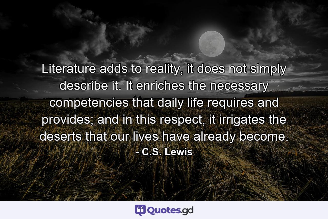 Literature adds to reality, it does not simply describe it. It enriches the necessary competencies that daily life requires and provides; and in this respect, it irrigates the deserts that our lives have already become. - Quote by C.S. Lewis