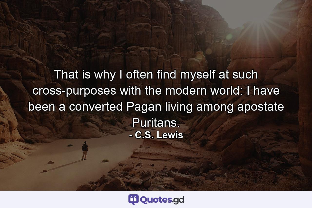 That is why I often find myself at such cross-purposes with the modern world: I have been a converted Pagan living among apostate Puritans. - Quote by C.S. Lewis