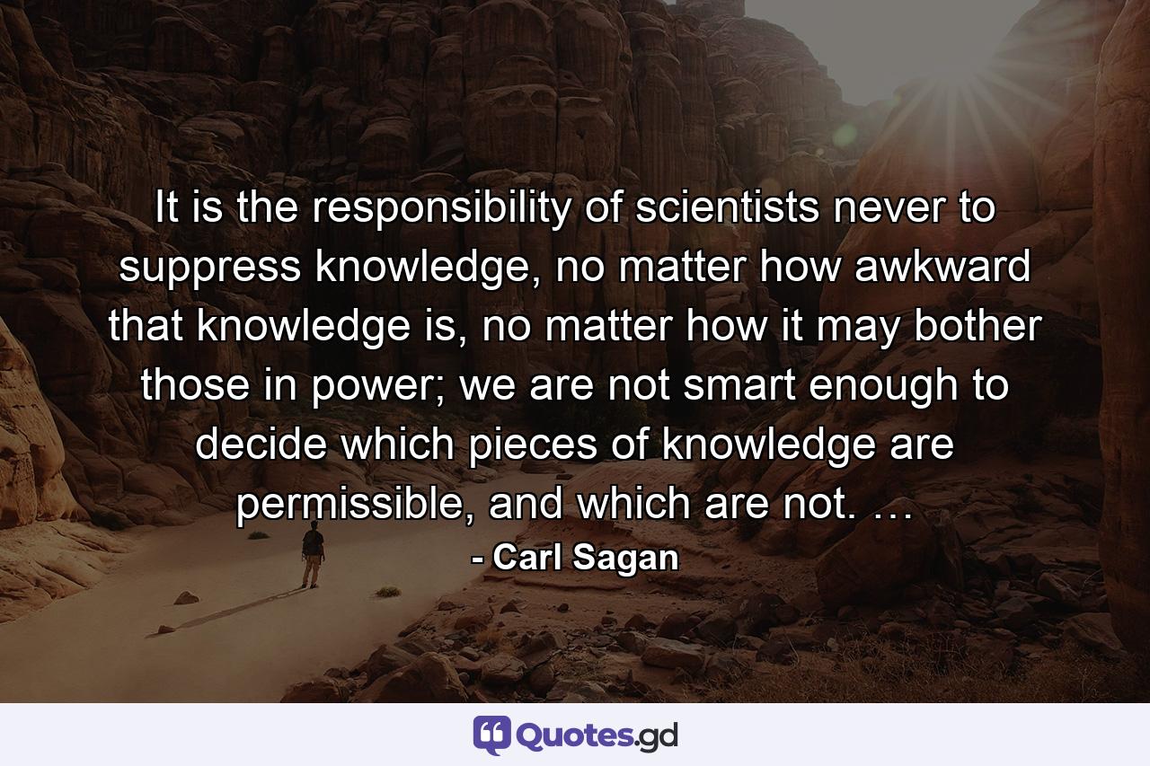 It is the responsibility of scientists never to suppress knowledge, no matter how awkward that knowledge is, no matter how it may bother those in power; we are not smart enough to decide which pieces of knowledge are permissible, and which are not. … - Quote by Carl Sagan