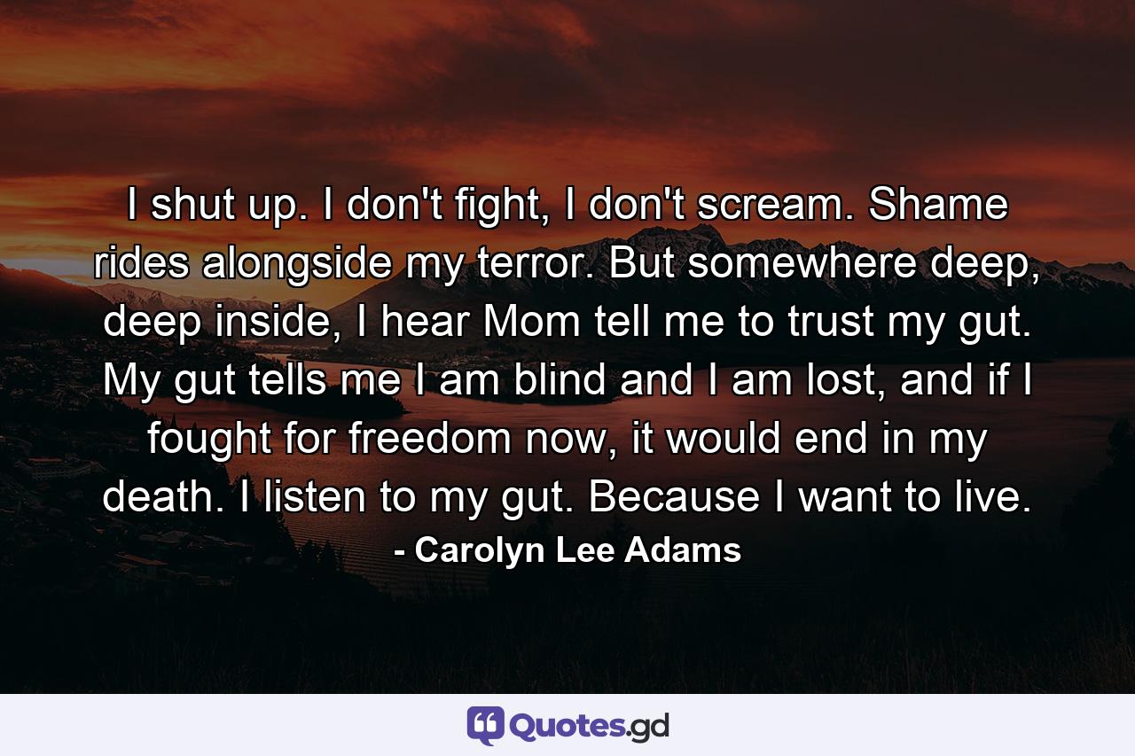 I shut up. I don't fight, I don't scream. Shame rides alongside my terror. But somewhere deep, deep inside, I hear Mom tell me to trust my gut. My gut tells me I am blind and I am lost, and if I fought for freedom now, it would end in my death. I listen to my gut. Because I want to live. - Quote by Carolyn Lee Adams