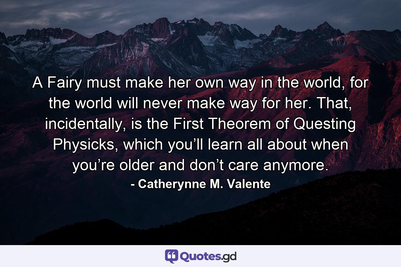 A Fairy must make her own way in the world, for the world will never make way for her. That, incidentally, is the First Theorem of Questing Physicks, which you’ll learn all about when you’re older and don’t care anymore. - Quote by Catherynne M. Valente