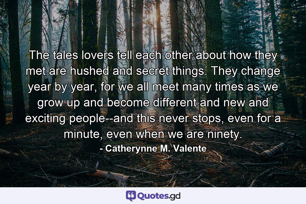 The tales lovers tell each other about how they met are hushed and secret things. They change year by year, for we all meet many times as we grow up and become different and new and exciting people--and this never stops, even for a minute, even when we are ninety. - Quote by Catherynne M. Valente