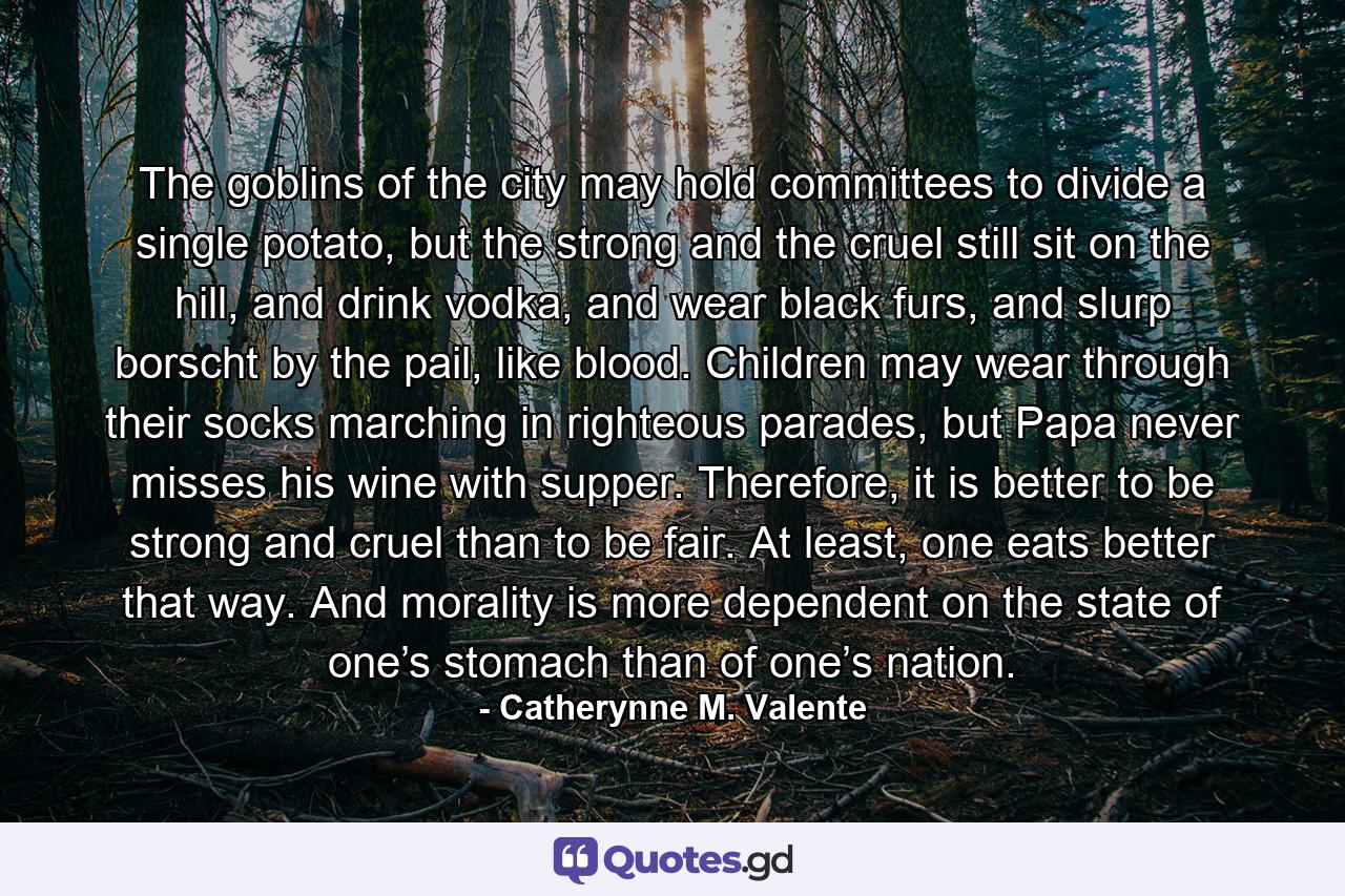 The goblins of the city may hold committees to divide a single potato, but the strong and the cruel still sit on the hill, and drink vodka, and wear black furs, and slurp borscht by the pail, like blood. Children may wear through their socks marching in righteous parades, but Papa never misses his wine with supper. Therefore, it is better to be strong and cruel than to be fair. At least, one eats better that way. And morality is more dependent on the state of one’s stomach than of one’s nation. - Quote by Catherynne M. Valente