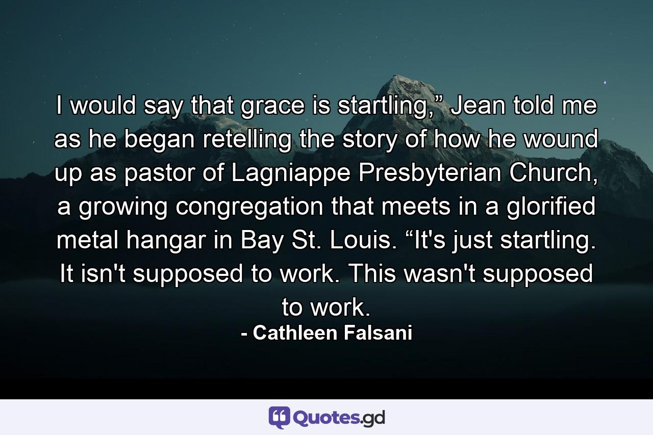 I would say that grace is startling,” Jean told me as he began retelling the story of how he wound up as pastor of Lagniappe Presbyterian Church, a growing congregation that meets in a glorified metal hangar in Bay St. Louis. “It's just startling. It isn't supposed to work. This wasn't supposed to work. - Quote by Cathleen Falsani