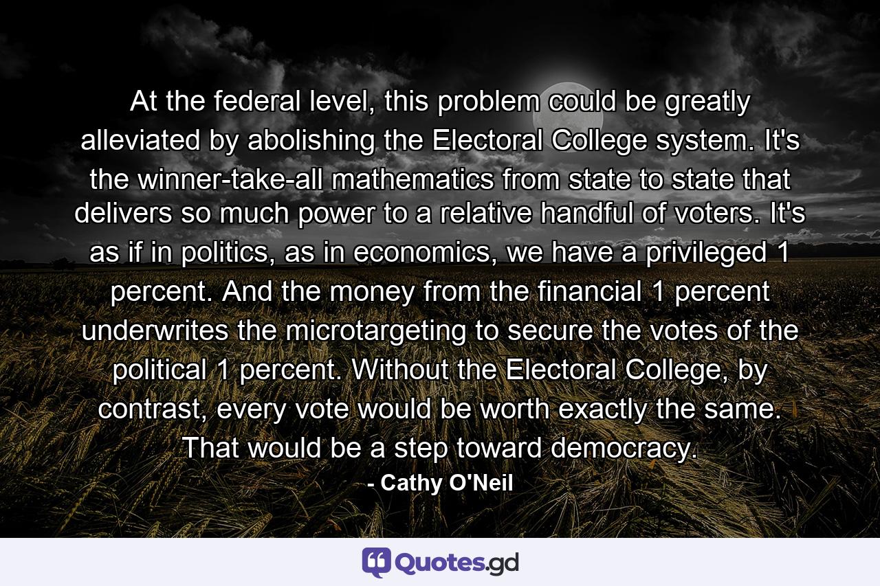 At the federal level, this problem could be greatly alleviated by abolishing the Electoral College system. It's the winner-take-all mathematics from state to state that delivers so much power to a relative handful of voters. It's as if in politics, as in economics, we have a privileged 1 percent. And the money from the financial 1 percent underwrites the microtargeting to secure the votes of the political 1 percent. Without the Electoral College, by contrast, every vote would be worth exactly the same. That would be a step toward democracy. - Quote by Cathy O'Neil