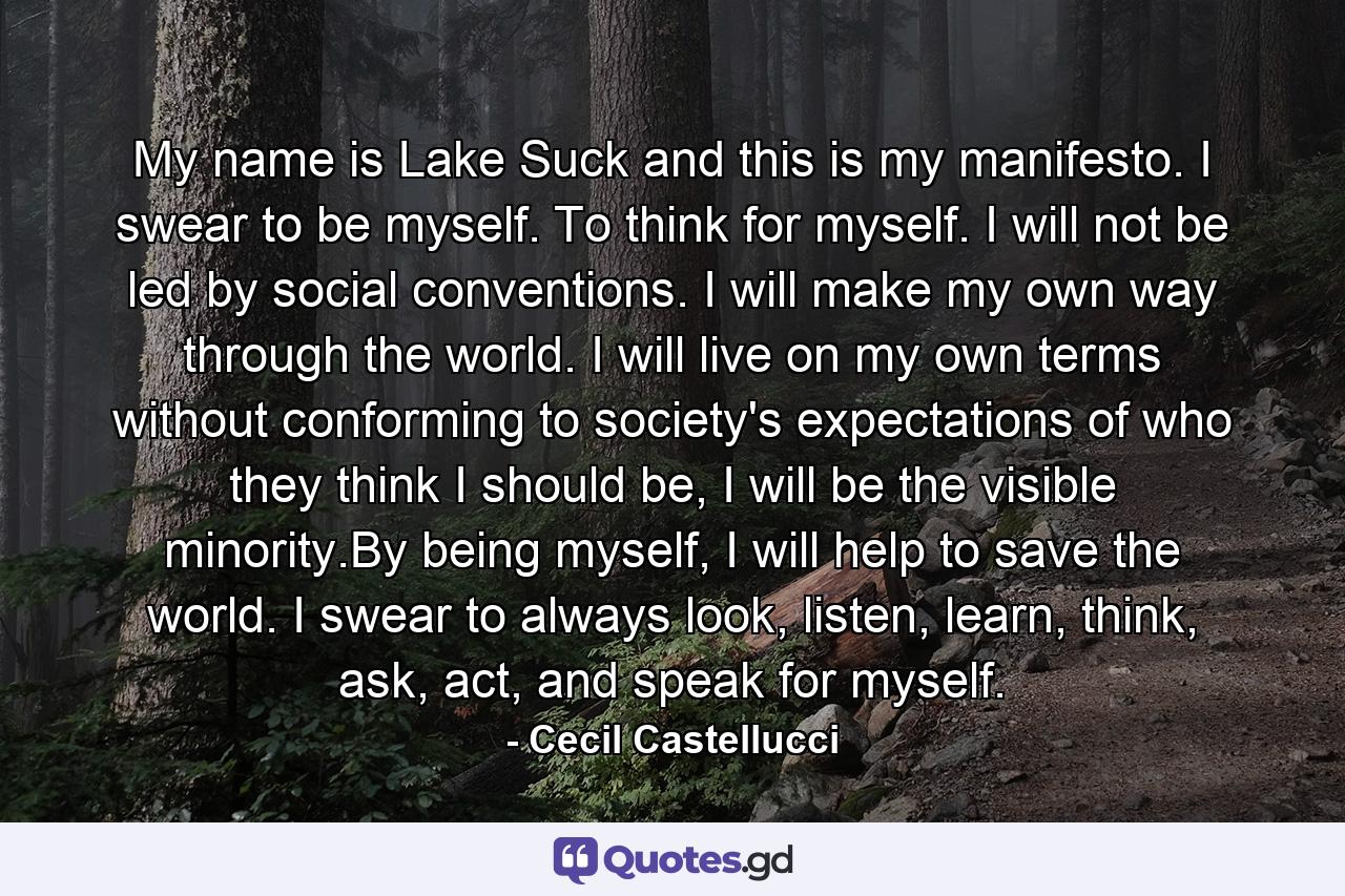 My name is Lake Suck and this is my manifesto. I swear to be myself. To think for myself. I will not be led by social conventions. I will make my own way through the world. I will live on my own terms without conforming to society's expectations of who they think I should be, I will be the visible minority.By being myself, I will help to save the world. I swear to always look, listen, learn, think, ask, act, and speak for myself. - Quote by Cecil Castellucci