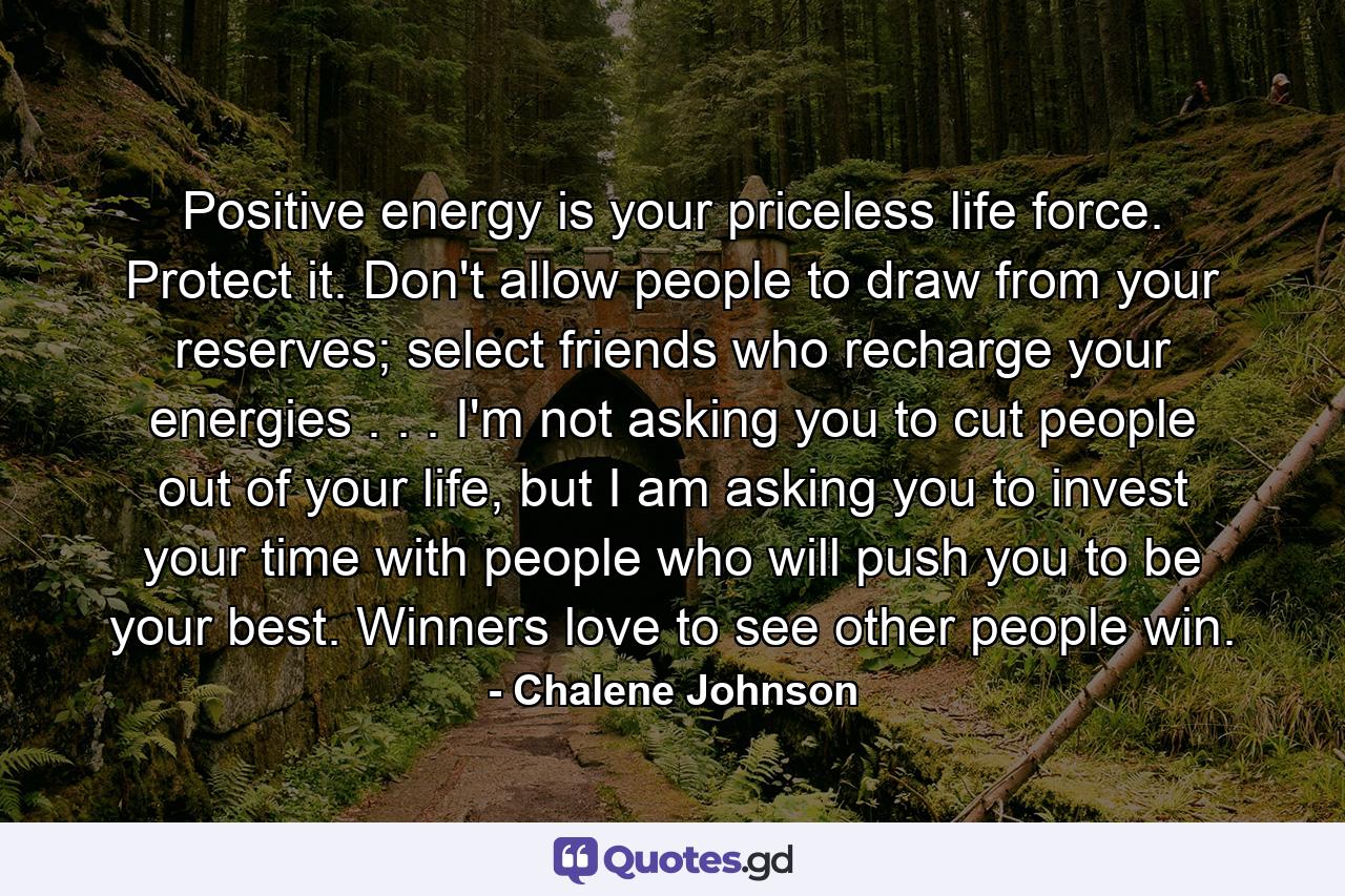 Positive energy is your priceless life force. Protect it. Don't allow people to draw from your reserves; select friends who recharge your energies . . . I'm not asking you to cut people out of your life, but I am asking you to invest your time with people who will push you to be your best. Winners love to see other people win. - Quote by Chalene Johnson