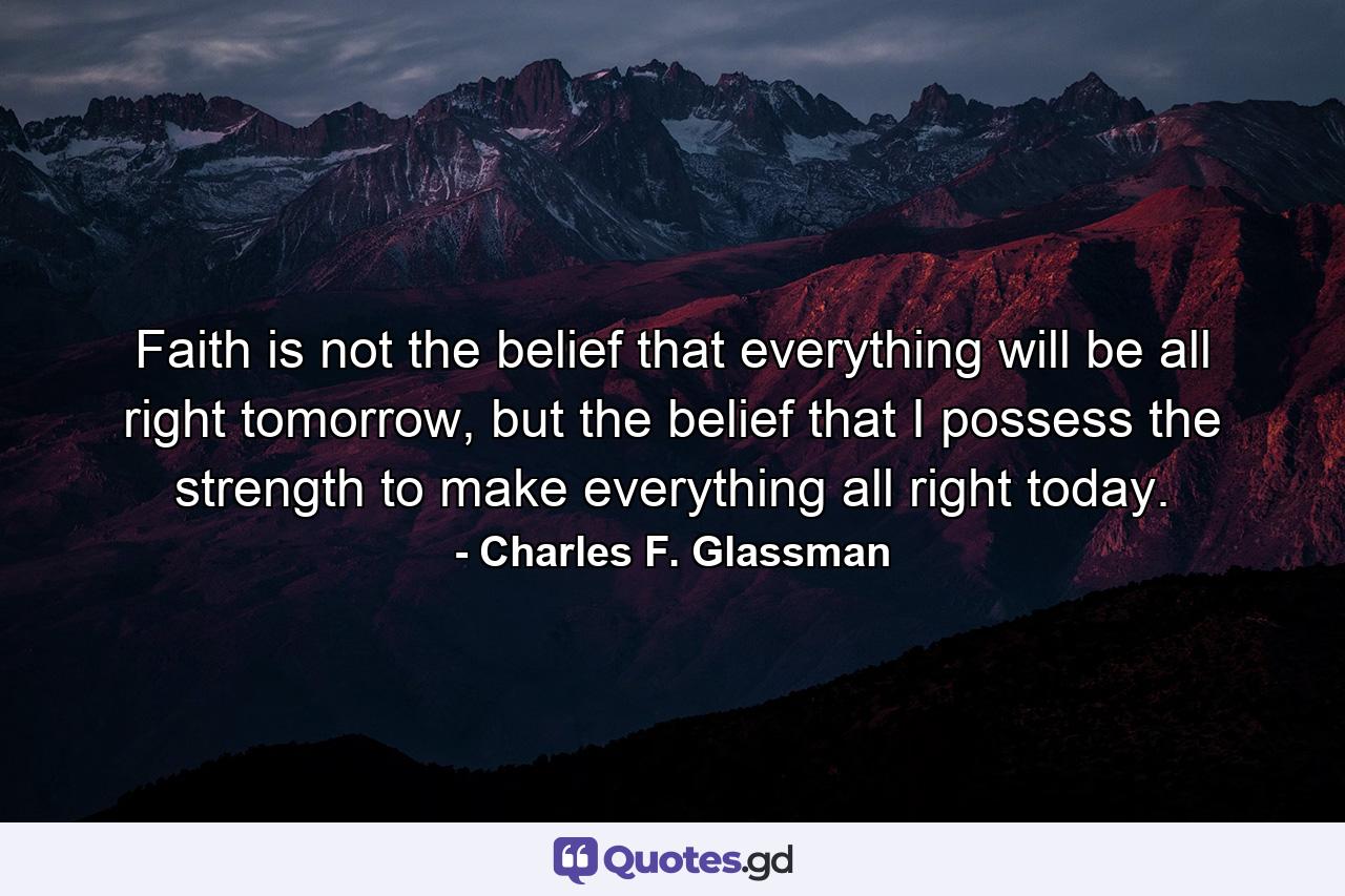 Faith is not the belief that everything will be all right tomorrow, but the belief that I possess the strength to make everything all right today. - Quote by Charles F. Glassman