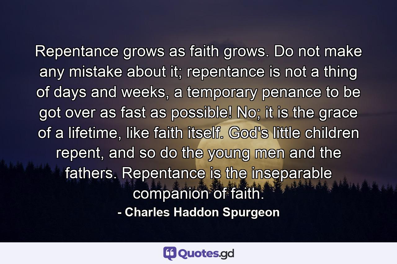 Repentance grows as faith grows. Do not make any mistake about it; repentance is not a thing of days and weeks, a temporary penance to be got over as fast as possible! No; it is the grace of a lifetime, like faith itself. God's little children repent, and so do the young men and the fathers. Repentance is the inseparable companion of faith. - Quote by Charles Haddon Spurgeon