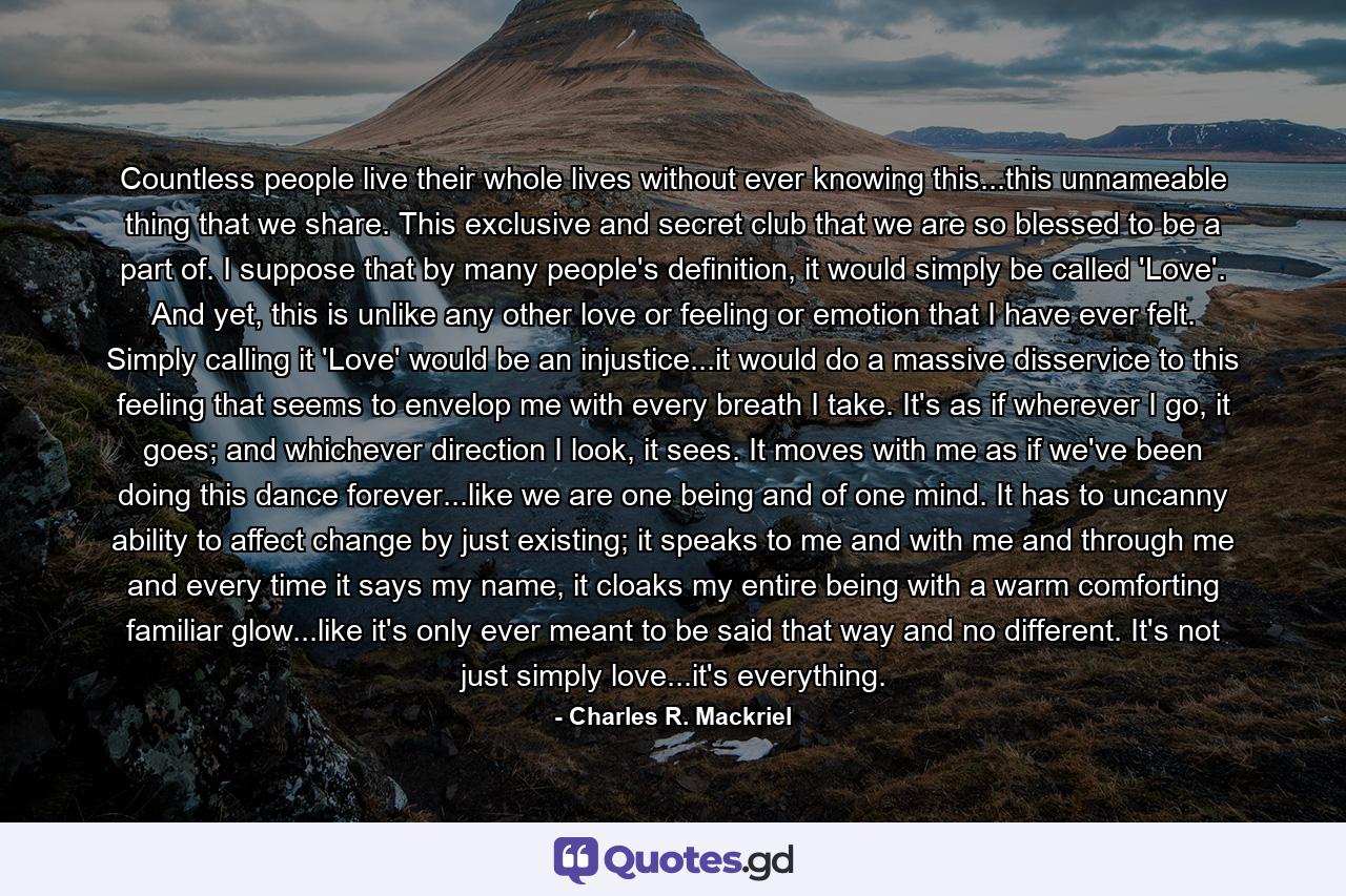 Countless people live their whole lives without ever knowing this...this unnameable thing that we share. This exclusive and secret club that we are so blessed to be a part of. I suppose that by many people's definition, it would simply be called 'Love'. And yet, this is unlike any other love or feeling or emotion that I have ever felt. Simply calling it 'Love' would be an injustice...it would do a massive disservice to this feeling that seems to envelop me with every breath I take. It's as if wherever I go, it goes; and whichever direction I look, it sees. It moves with me as if we've been doing this dance forever...like we are one being and of one mind. It has to uncanny ability to affect change by just existing; it speaks to me and with me and through me and every time it says my name, it cloaks my entire being with a warm comforting familiar glow...like it's only ever meant to be said that way and no different. It's not just simply love...it's everything. - Quote by Charles R. Mackriel