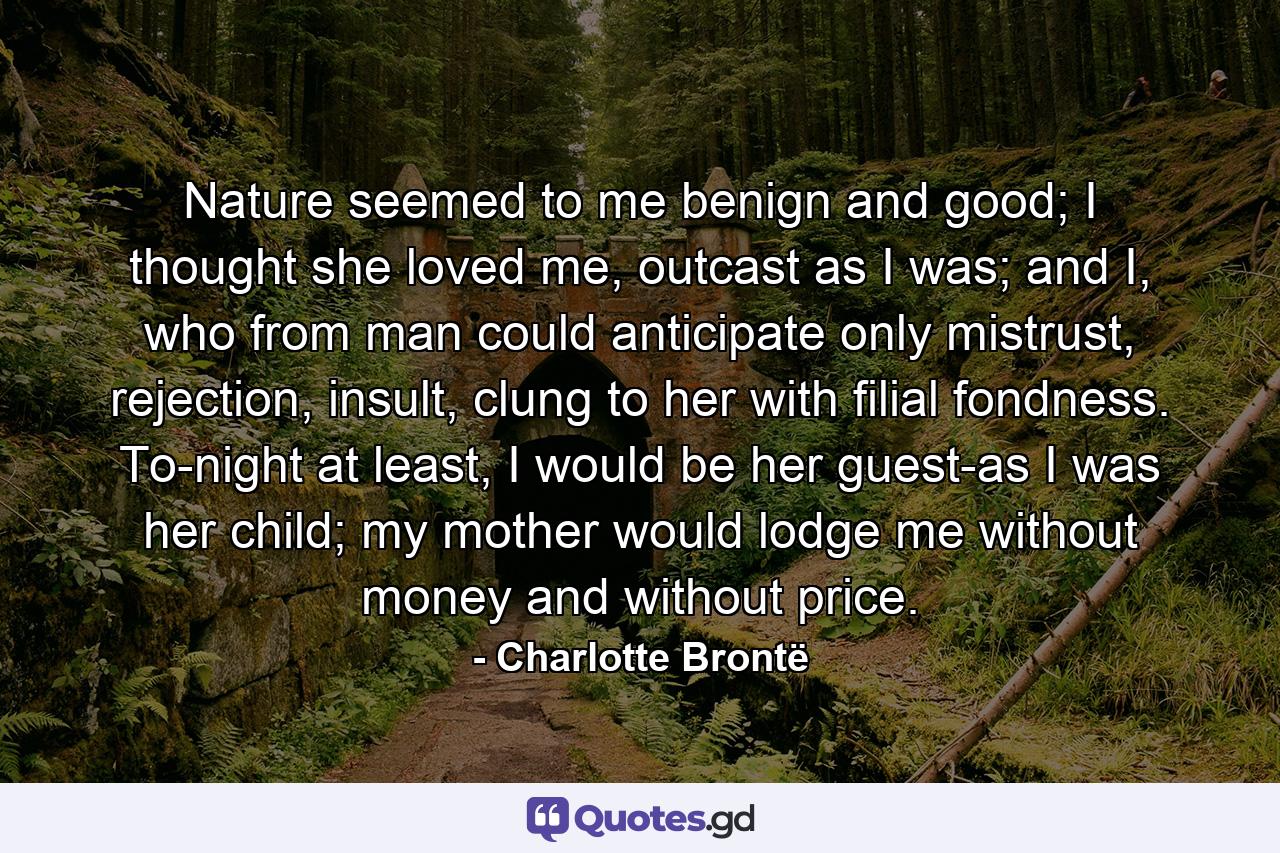 Nature seemed to me benign and good; I thought she loved me, outcast as I was; and I, who from man could anticipate only mistrust, rejection, insult, clung to her with filial fondness. To-night at least, I would be her guest-as I was her child; my mother would lodge me without money and without price. - Quote by Charlotte Brontë