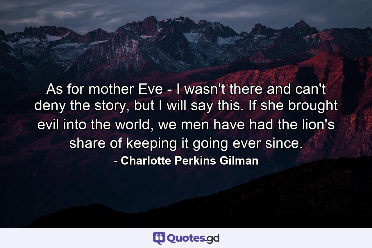 As for mother Eve - I wasn't there and can't deny the story, but I will say this. If she brought evil into the world, we men have had the lion's share of keeping it going ever since. - Quote by Charlotte Perkins Gilman