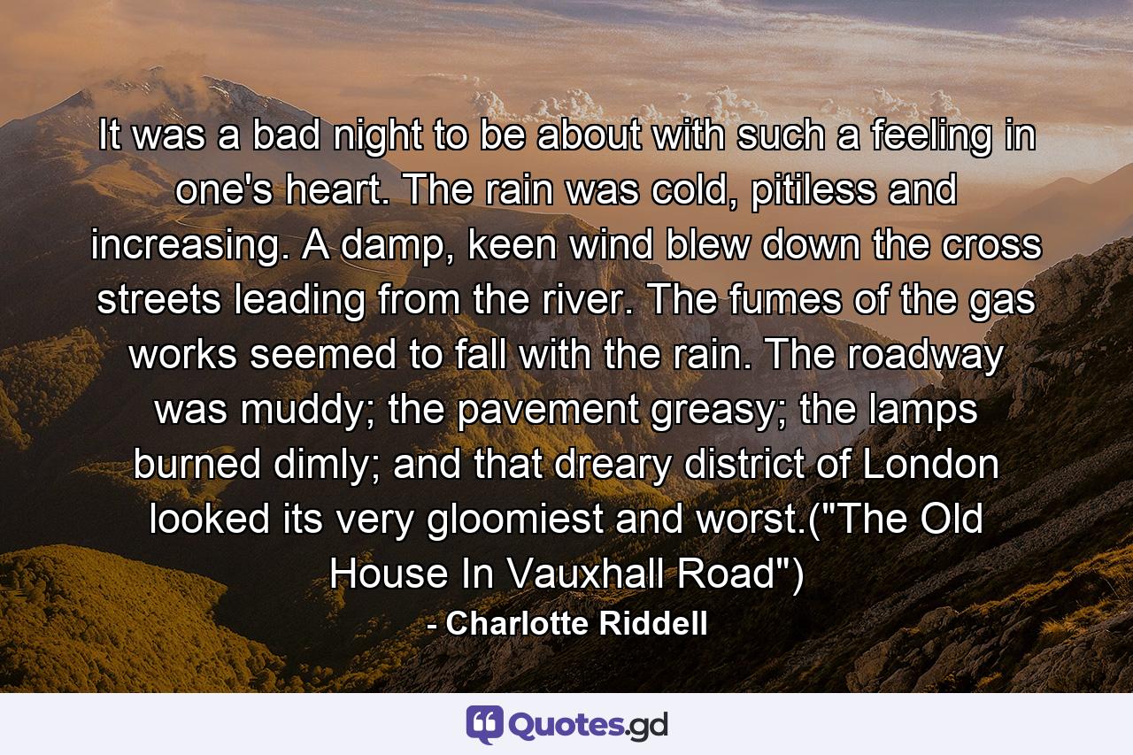 It was a bad night to be about with such a feeling in one's heart. The rain was cold, pitiless and increasing. A damp, keen wind blew down the cross streets leading from the river. The fumes of the gas works seemed to fall with the rain. The roadway was muddy; the pavement greasy; the lamps burned dimly; and that dreary district of London looked its very gloomiest and worst.(