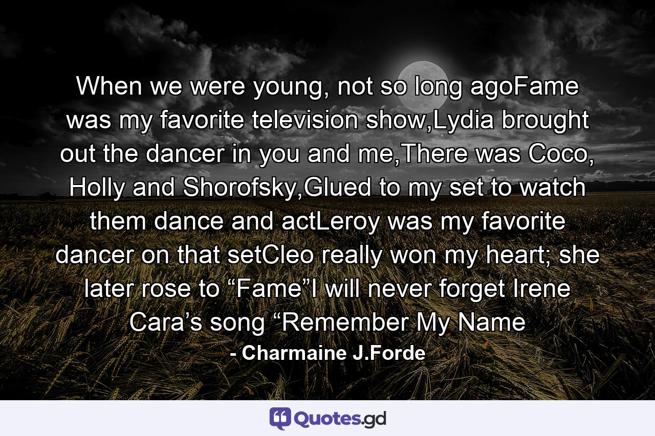 When we were young, not so long agoFame was my favorite television show,Lydia brought out the dancer in you and me,There was Coco, Holly and Shorofsky,Glued to my set to watch them dance and actLeroy was my favorite dancer on that setCleo really won my heart; she later rose to “Fame”I will never forget Irene Cara’s song “Remember My Name - Quote by Charmaine J.Forde