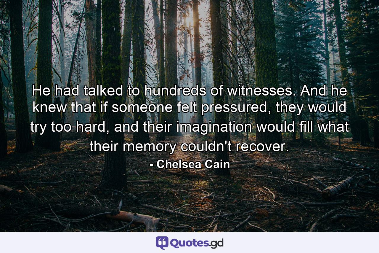 He had talked to hundreds of witnesses. And he knew that if someone felt pressured, they would try too hard, and their imagination would fill what their memory couldn't recover. - Quote by Chelsea Cain