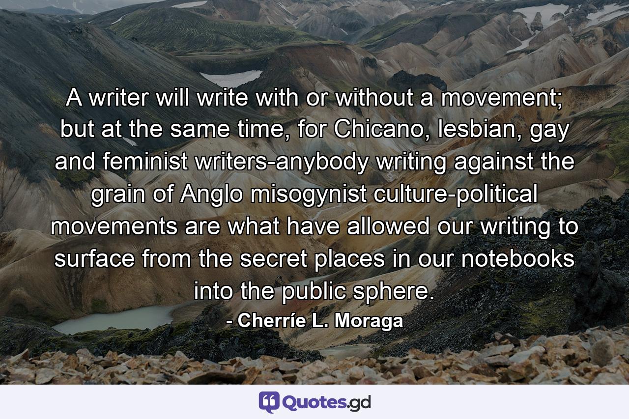 A writer will write with or without a movement; but at the same time, for Chicano, lesbian, gay and feminist writers-anybody writing against the grain of Anglo misogynist culture-political movements are what have allowed our writing to surface from the secret places in our notebooks into the public sphere. - Quote by Cherríe L. Moraga