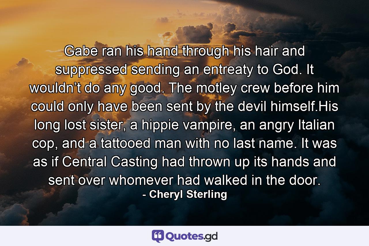 Gabe ran his hand through his hair and suppressed sending an entreaty to God. It wouldn’t do any good. The motley crew before him could only have been sent by the devil himself.His long lost sister, a hippie vampire, an angry Italian cop, and a tattooed man with no last name. It was as if Central Casting had thrown up its hands and sent over whomever had walked in the door. - Quote by Cheryl Sterling