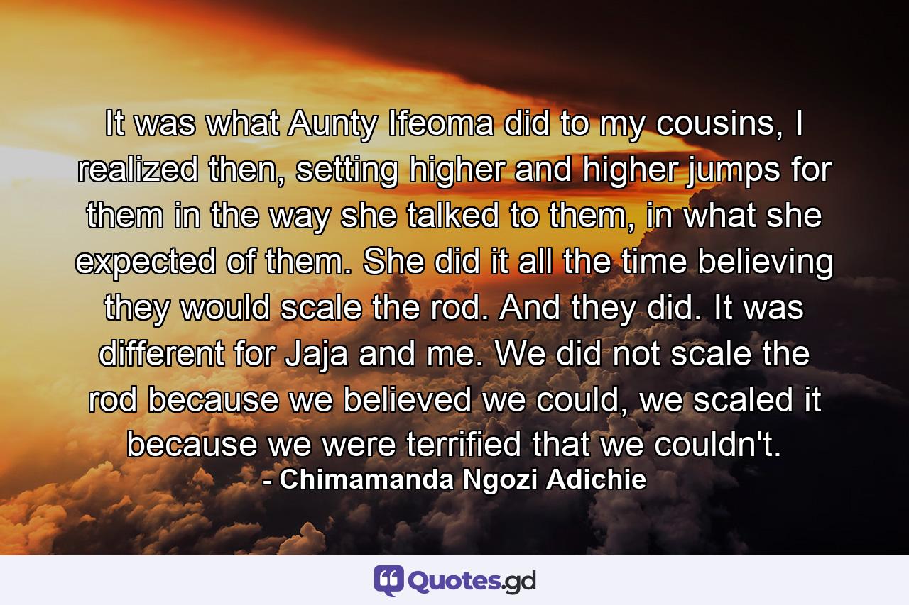 It was what Aunty Ifeoma did to my cousins, I realized then, setting higher and higher jumps for them in the way she talked to them, in what she expected of them. She did it all the time believing they would scale the rod. And they did. It was different for Jaja and me. We did not scale the rod because we believed we could, we scaled it because we were terrified that we couldn't. - Quote by Chimamanda Ngozi Adichie