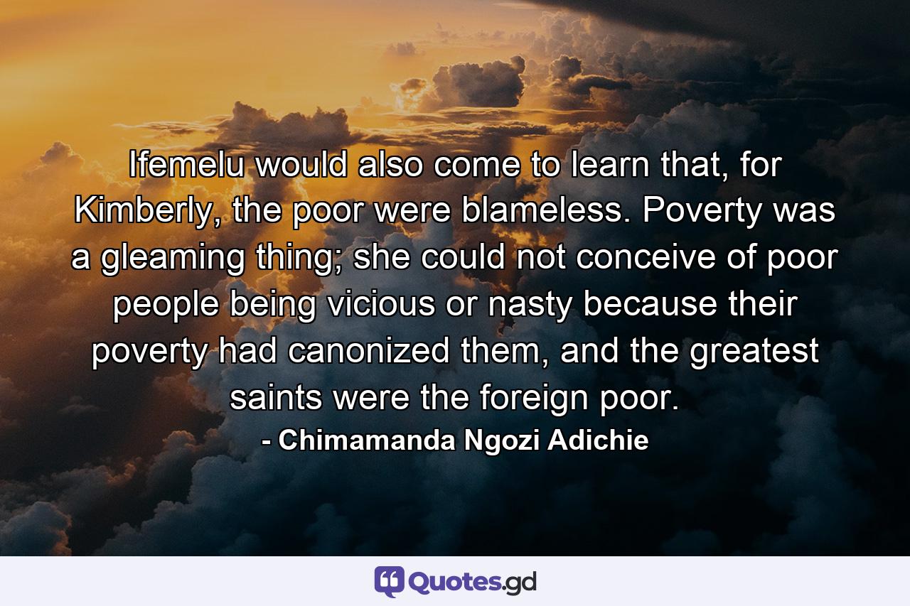 Ifemelu would also come to learn that, for Kimberly, the poor were blameless. Poverty was a gleaming thing; she could not conceive of poor people being vicious or nasty because their poverty had canonized them, and the greatest saints were the foreign poor. - Quote by Chimamanda Ngozi Adichie