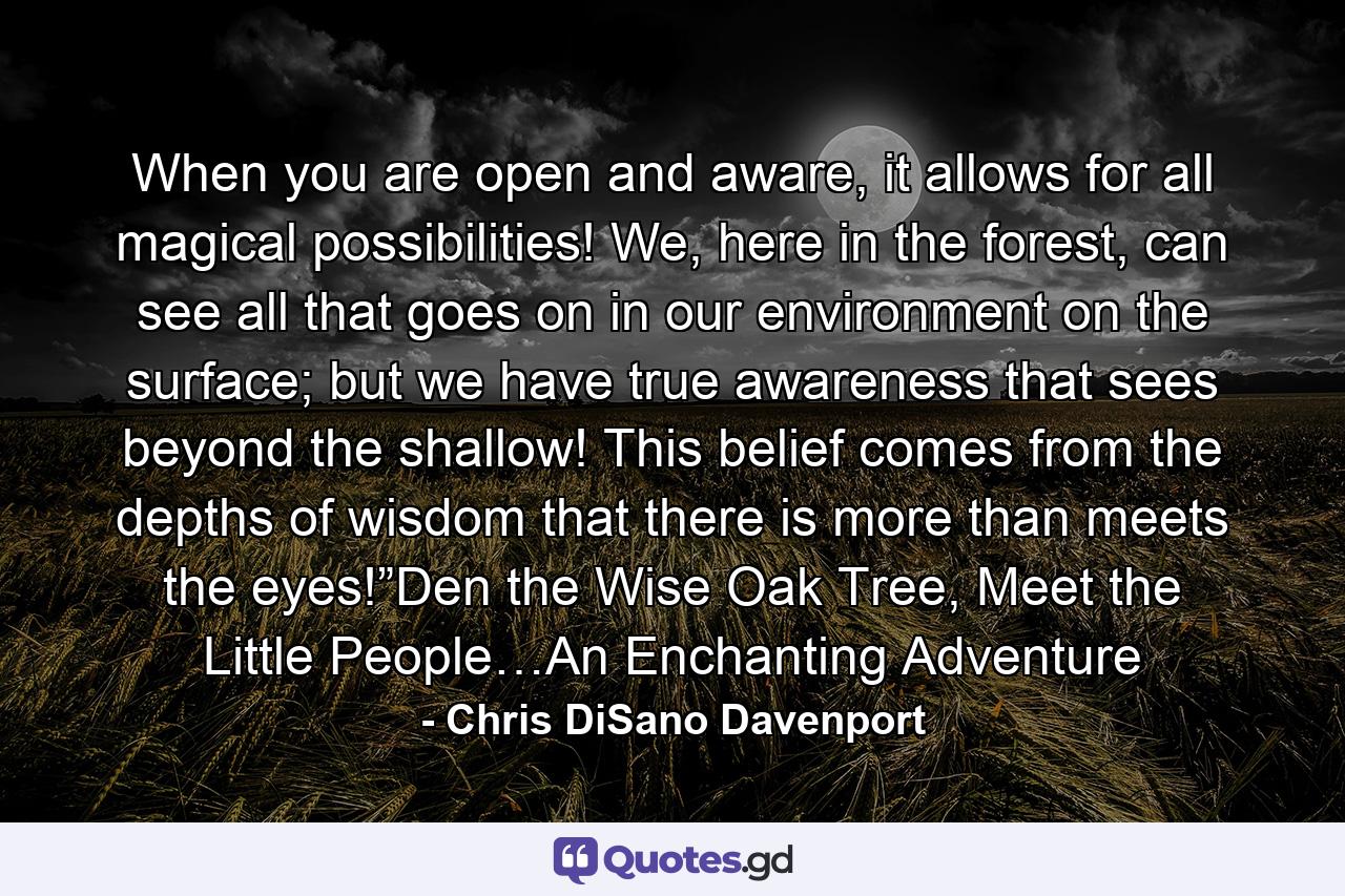 When you are open and aware, it allows for all magical possibilities! We, here in the forest, can see all that goes on in our environment on the surface; but we have true awareness that sees beyond the shallow! This belief comes from the depths of wisdom that there is more than meets the eyes!”Den the Wise Oak Tree, Meet the Little People…An Enchanting Adventure - Quote by Chris DiSano Davenport