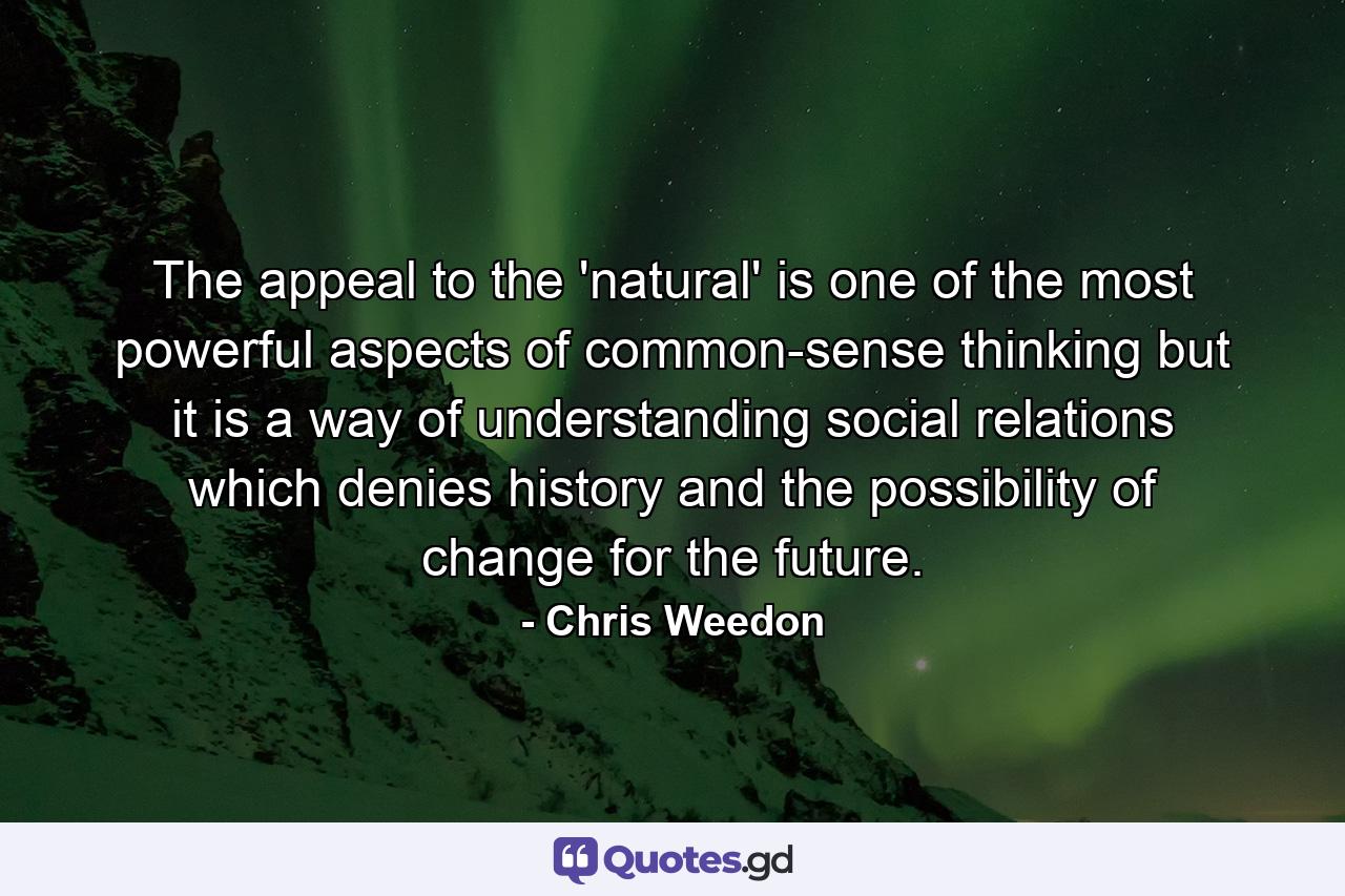 The appeal to the 'natural' is one of the most powerful aspects of common-sense thinking but it is a way of understanding social relations which denies history and the possibility of change for the future. - Quote by Chris Weedon