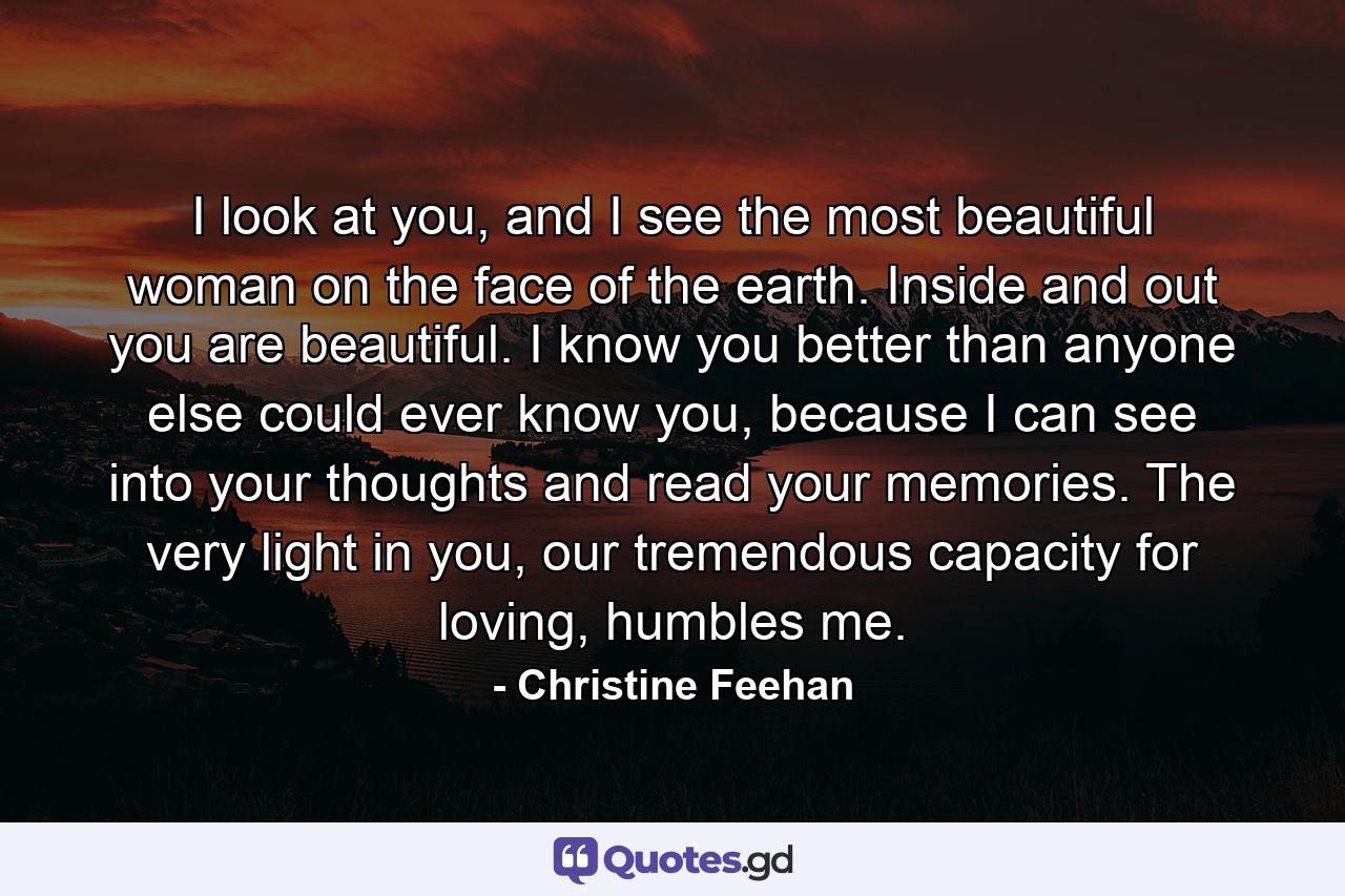 I look at you, and I see the most beautiful woman on the face of the earth. Inside and out you are beautiful. I know you better than anyone else could ever know you, because I can see into your thoughts and read your memories. The very light in you, our tremendous capacity for loving, humbles me. - Quote by Christine Feehan