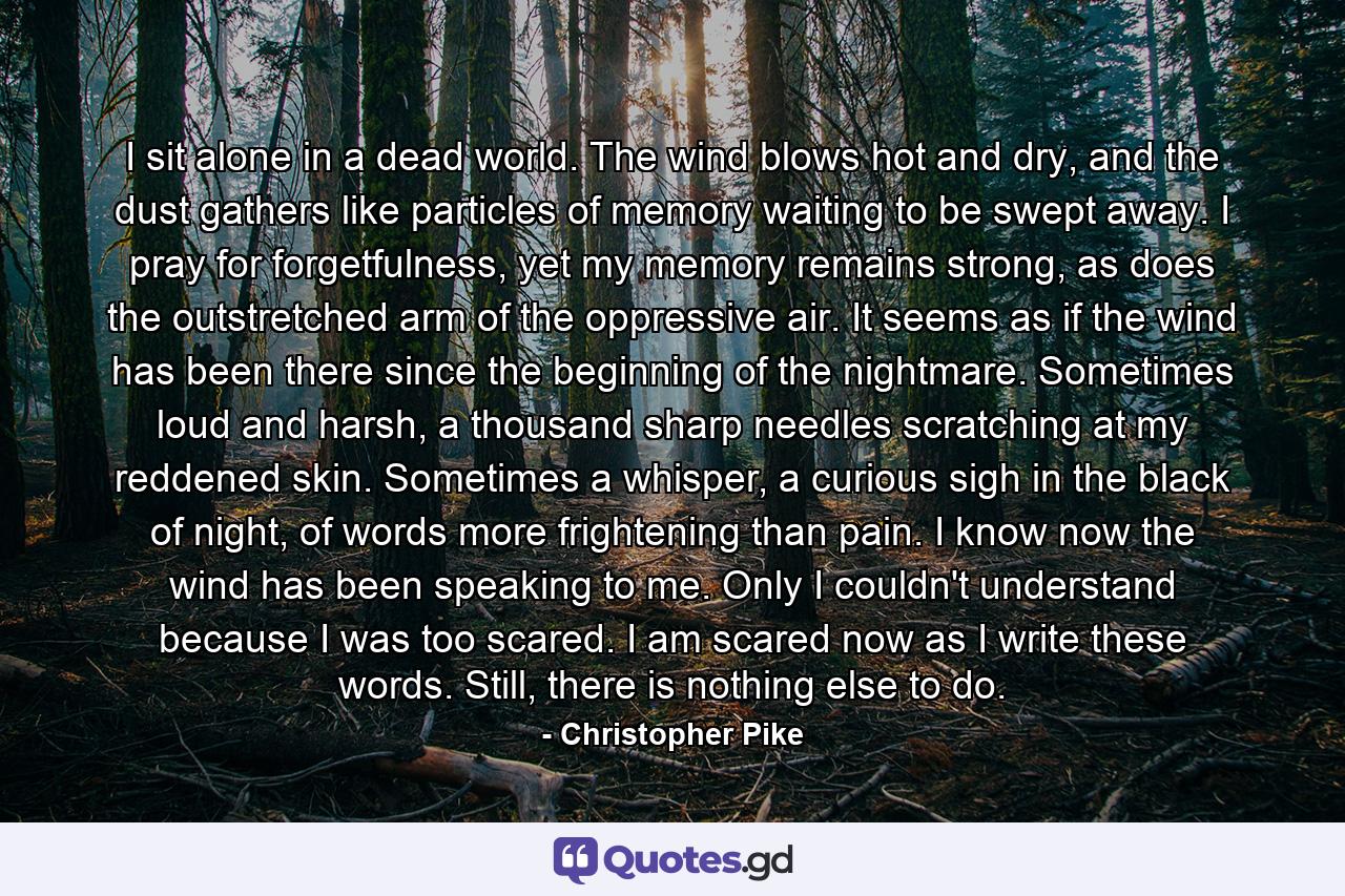 I sit alone in a dead world. The wind blows hot and dry, and the dust gathers like particles of memory waiting to be swept away. I pray for forgetfulness, yet my memory remains strong, as does the outstretched arm of the oppressive air. It seems as if the wind has been there since the beginning of the nightmare. Sometimes loud and harsh, a thousand sharp needles scratching at my reddened skin. Sometimes a whisper, a curious sigh in the black of night, of words more frightening than pain. I know now the wind has been speaking to me. Only I couldn't understand because I was too scared. I am scared now as I write these words. Still, there is nothing else to do. - Quote by Christopher Pike