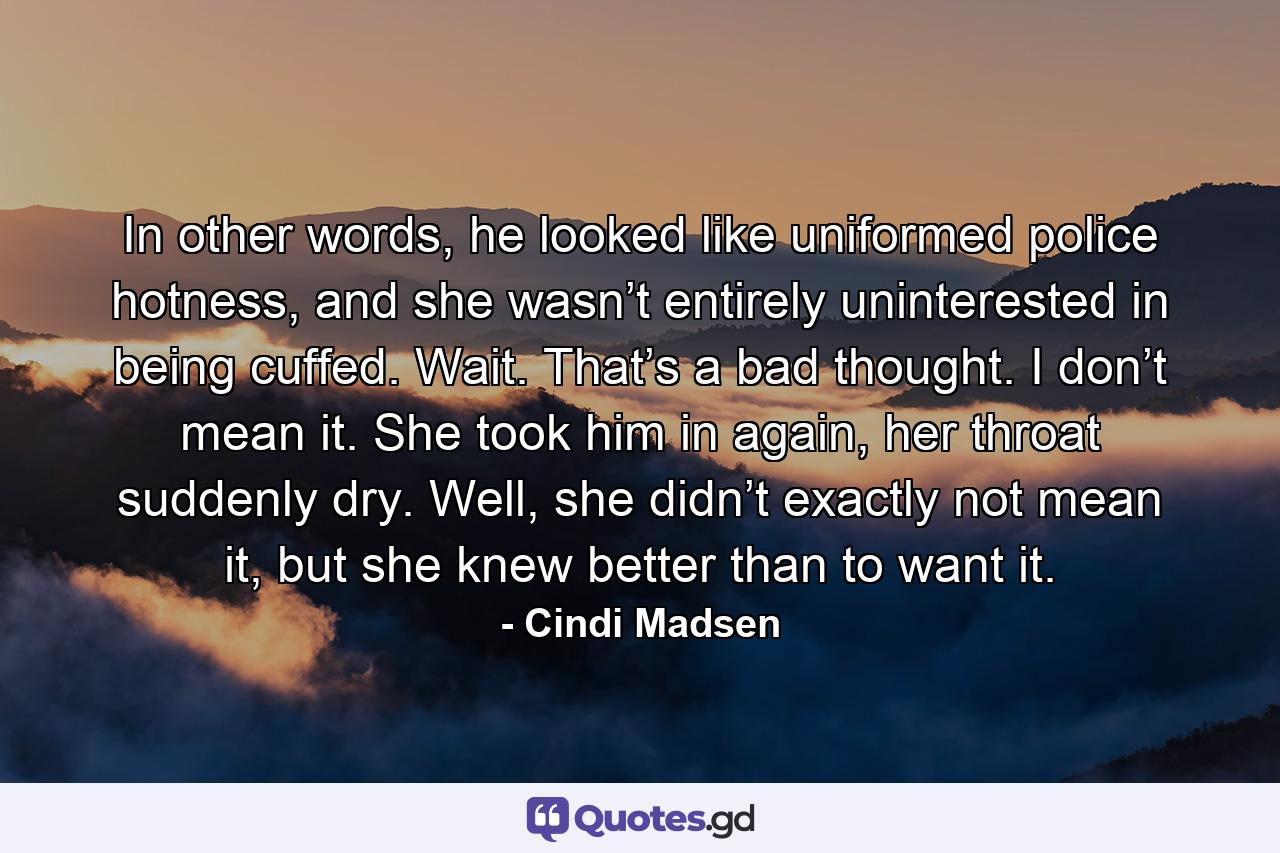 In other words, he looked like uniformed police hotness, and she wasn’t entirely uninterested in being cuffed. Wait. That’s a bad thought. I don’t mean it. She took him in again, her throat suddenly dry. Well, she didn’t exactly not mean it, but she knew better than to want it. - Quote by Cindi Madsen