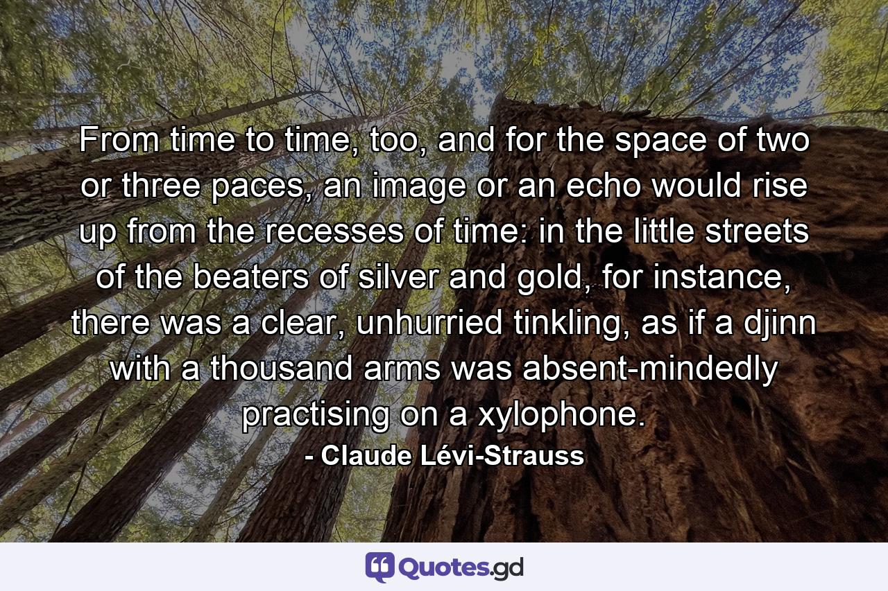 From time to time, too, and for the space of two or three paces, an image or an echo would rise up from the recesses of time: in the little streets of the beaters of silver and gold, for instance, there was a clear, unhurried tinkling, as if a djinn with a thousand arms was absent-mindedly practising on a xylophone. - Quote by Claude Lévi-Strauss