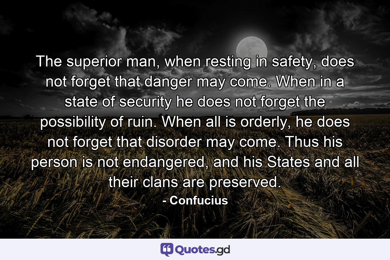 The superior man, when resting in safety, does not forget that danger may come. When in a state of security he does not forget the possibility of ruin. When all is orderly, he does not forget that disorder may come. Thus his person is not endangered, and his States and all their clans are preserved. - Quote by Confucius