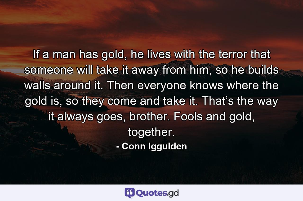 If a man has gold, he lives with the terror that someone will take it away from him, so he builds walls around it. Then everyone knows where the gold is, so they come and take it. That’s the way it always goes, brother. Fools and gold, together. - Quote by Conn Iggulden