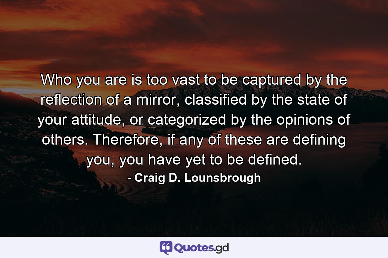 Who you are is too vast to be captured by the reflection of a mirror, classified by the state of your attitude, or categorized by the opinions of others. Therefore, if any of these are defining you, you have yet to be defined. - Quote by Craig D. Lounsbrough