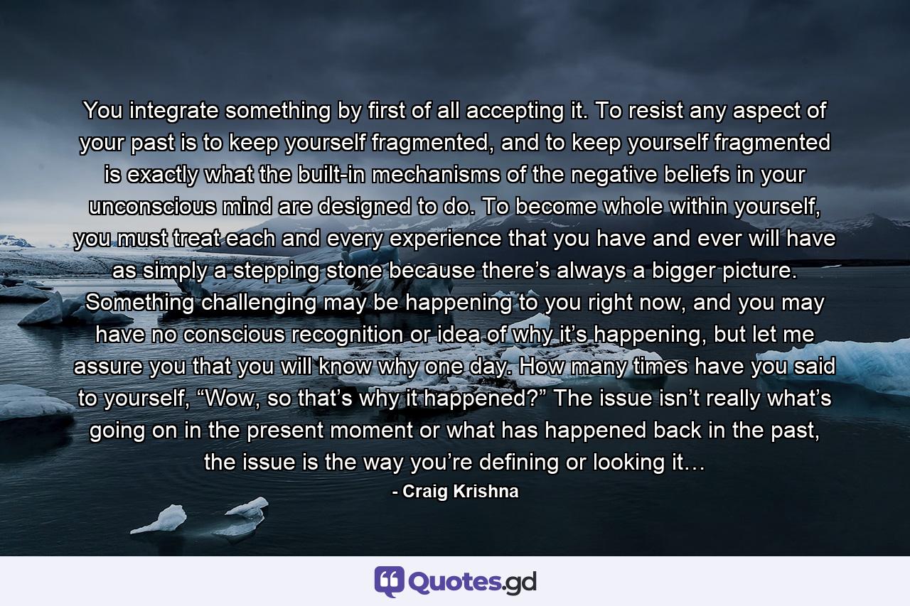 You integrate something by first of all accepting it. To resist any aspect of your past is to keep yourself fragmented, and to keep yourself fragmented is exactly what the built-in mechanisms of the negative beliefs in your unconscious mind are designed to do. To become whole within yourself, you must treat each and every experience that you have and ever will have as simply a stepping stone because there’s always a bigger picture. Something challenging may be happening to you right now, and you may have no conscious recognition or idea of why it’s happening, but let me assure you that you will know why one day. How many times have you said to yourself, “Wow, so that’s why it happened?” The issue isn’t really what’s going on in the present moment or what has happened back in the past, the issue is the way you’re defining or looking it… - Quote by Craig Krishna