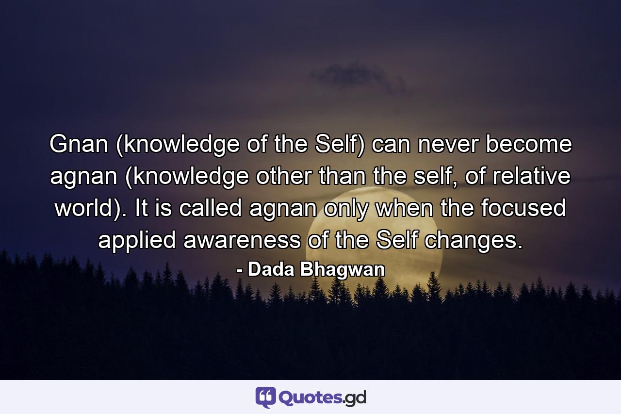 Gnan (knowledge of the Self) can never become agnan (knowledge other than the self, of relative world). It is called agnan only when the focused applied awareness of the Self changes. - Quote by Dada Bhagwan