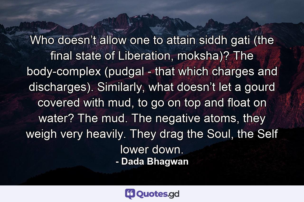 Who doesn’t allow one to attain siddh gati (the final state of Liberation, moksha)? The body-complex (pudgal - that which charges and discharges). Similarly, what doesn’t let a gourd covered with mud, to go on top and float on water? The mud. The negative atoms, they weigh very heavily. They drag the Soul, the Self lower down. - Quote by Dada Bhagwan