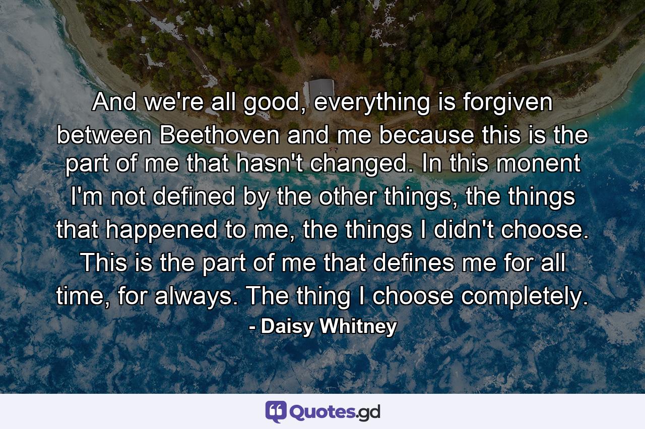 And we're all good, everything is forgiven between Beethoven and me because this is the part of me that hasn't changed. In this monent I'm not defined by the other things, the things that happened to me, the things I didn't choose. This is the part of me that defines me for all time, for always. The thing I choose completely. - Quote by Daisy Whitney