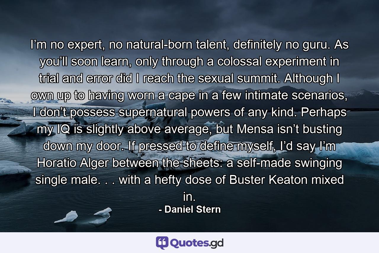 I’m no expert, no natural-born talent, definitely no guru. As you’ll soon learn, only through a colossal experiment in trial and error did I reach the sexual summit. Although I own up to having worn a cape in a few intimate scenarios, I don’t possess supernatural powers of any kind. Perhaps my IQ is slightly above average, but Mensa isn’t busting down my door. If pressed to define myself, I’d say I’m Horatio Alger between the sheets: a self-made swinging single male. . . with a hefty dose of Buster Keaton mixed in. - Quote by Daniel Stern