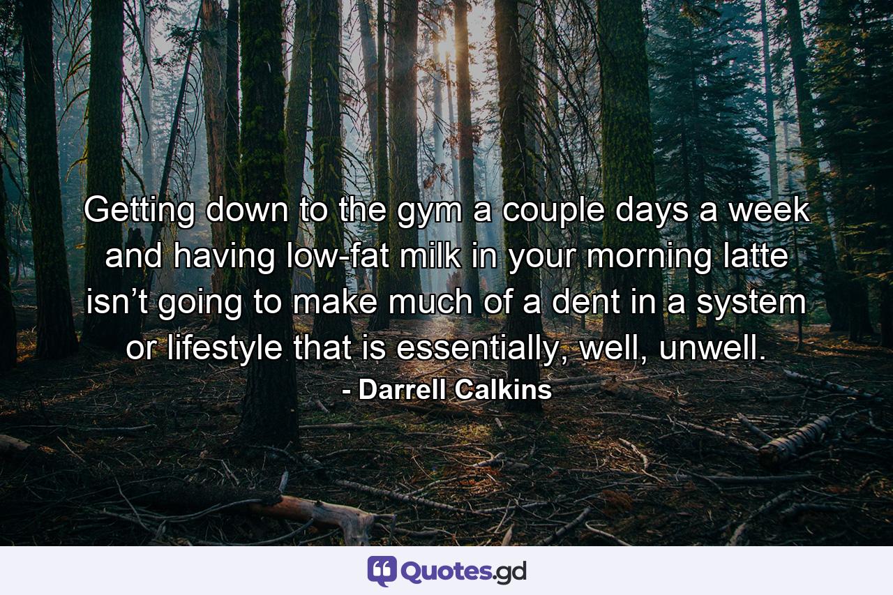 Getting down to the gym a couple days a week and having low-fat milk in your morning latte isn’t going to make much of a dent in a system or lifestyle that is essentially, well, unwell. - Quote by Darrell Calkins