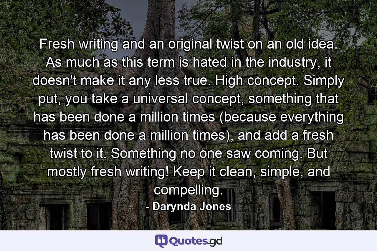 Fresh writing and an original twist on an old idea. As much as this term is hated in the industry, it doesn't make it any less true. High concept. Simply put, you take a universal concept, something that has been done a million times (because everything has been done a million times), and add a fresh twist to it. Something no one saw coming. But mostly fresh writing! Keep it clean, simple, and compelling. - Quote by Darynda Jones