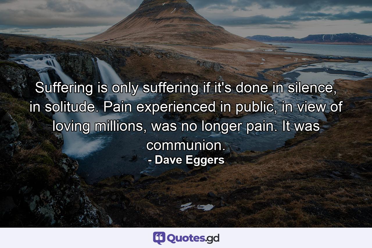 Suffering is only suffering if it's done in silence, in solitude. Pain experienced in public, in view of loving millions, was no longer pain. It was communion. - Quote by Dave Eggers