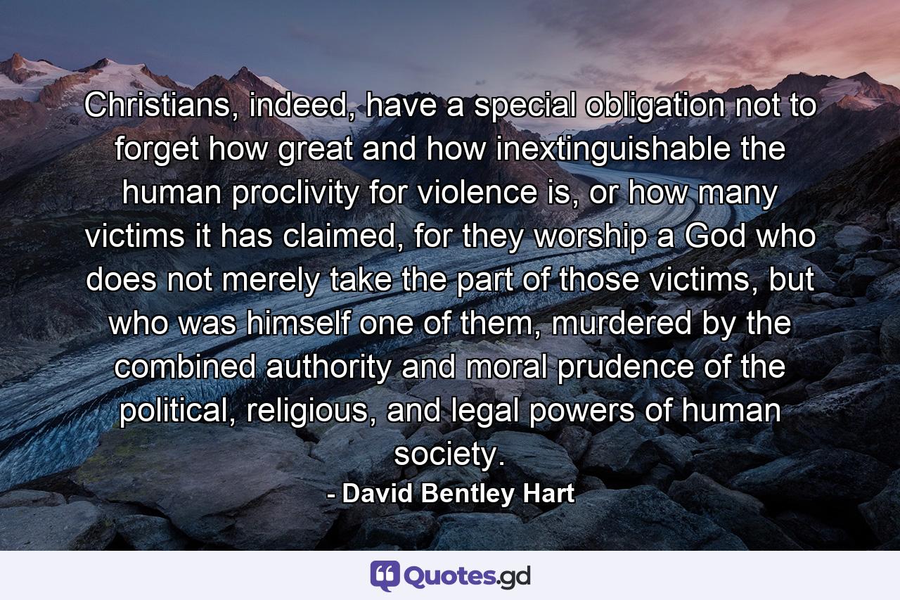 Christians, indeed, have a special obligation not to forget how great and how inextinguishable the human proclivity for violence is, or how many victims it has claimed, for they worship a God who does not merely take the part of those victims, but who was himself one of them, murdered by the combined authority and moral prudence of the political, religious, and legal powers of human society. - Quote by David Bentley Hart