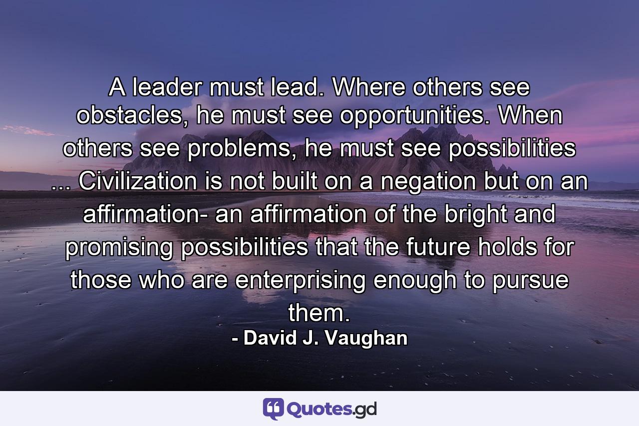 A leader must lead. Where others see obstacles, he must see opportunities. When others see problems, he must see possibilities ... Civilization is not built on a negation but on an affirmation- an affirmation of the bright and promising possibilities that the future holds for those who are enterprising enough to pursue them. - Quote by David J. Vaughan