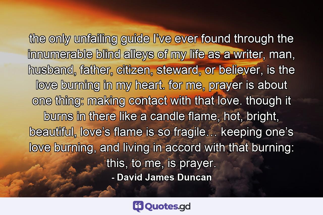 the only unfailing guide I’ve ever found through the innumerable blind alleys of my life as a writer, man, husband, father, citizen, steward, or believer, is the love burning in my heart. for me, prayer is about one thing: making contact with that love. though it burns in there like a candle flame, hot, bright, beautiful, love’s flame is so fragile… keeping one’s love burning, and living in accord with that burning: this, to me, is prayer. - Quote by David James Duncan