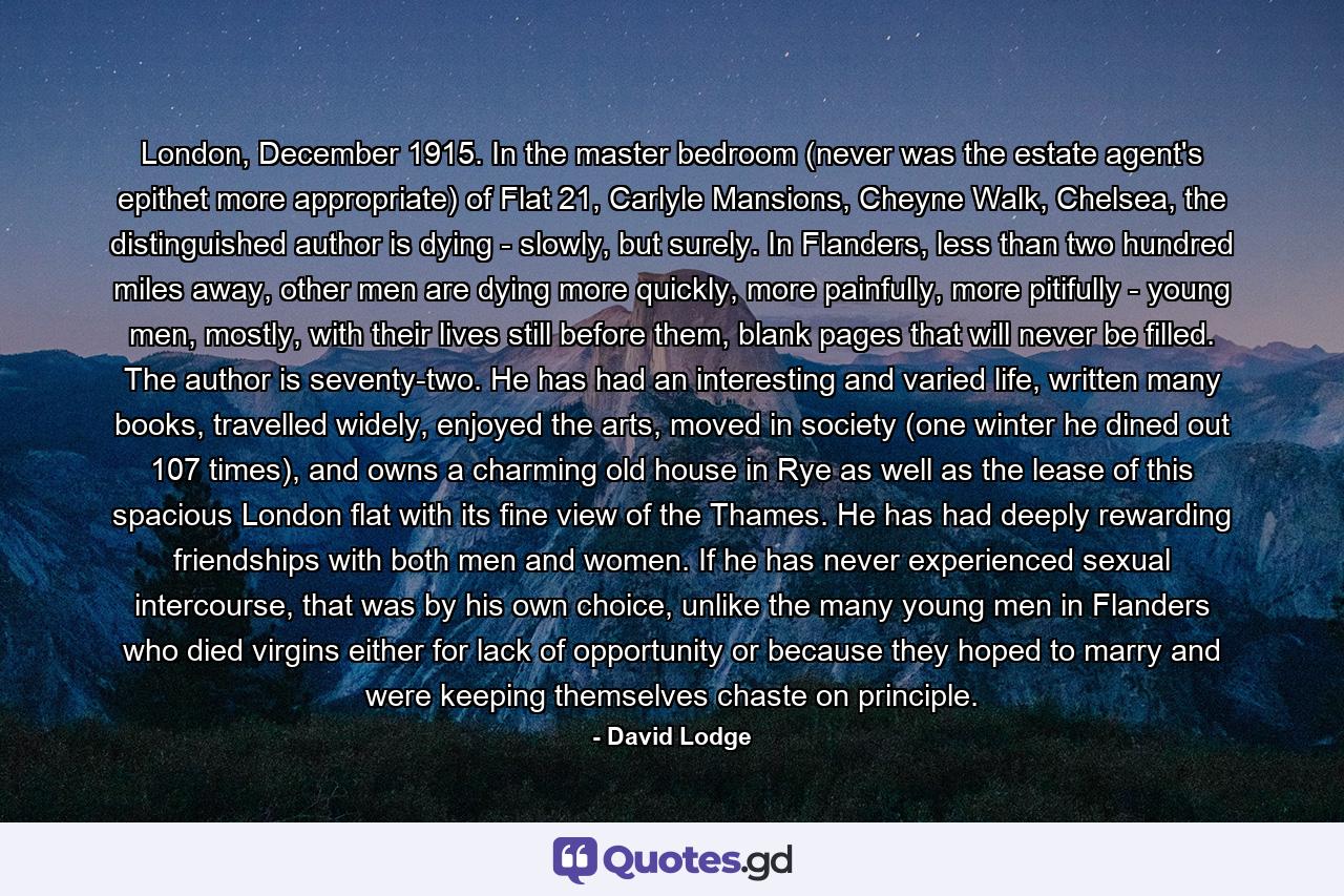 London, December 1915. In the master bedroom (never was the estate agent's epithet more appropriate) of Flat 21, Carlyle Mansions, Cheyne Walk, Chelsea, the distinguished author is dying - slowly, but surely. In Flanders, less than two hundred miles away, other men are dying more quickly, more painfully, more pitifully - young men, mostly, with their lives still before them, blank pages that will never be filled. The author is seventy-two. He has had an interesting and varied life, written many books, travelled widely, enjoyed the arts, moved in society (one winter he dined out 107 times), and owns a charming old house in Rye as well as the lease of this spacious London flat with its fine view of the Thames. He has had deeply rewarding friendships with both men and women. If he has never experienced sexual intercourse, that was by his own choice, unlike the many young men in Flanders who died virgins either for lack of opportunity or because they hoped to marry and were keeping themselves chaste on principle. - Quote by David Lodge